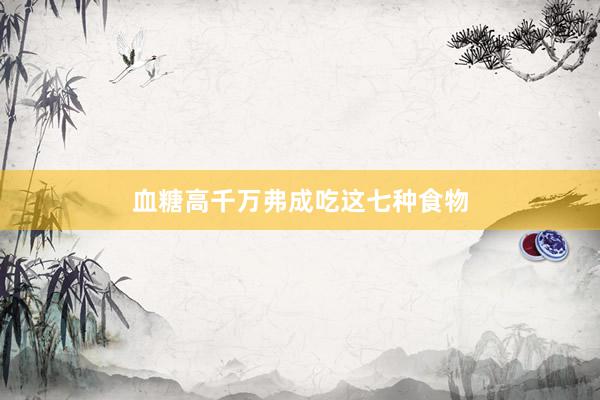 血糖高千万弗成吃这七种食物
