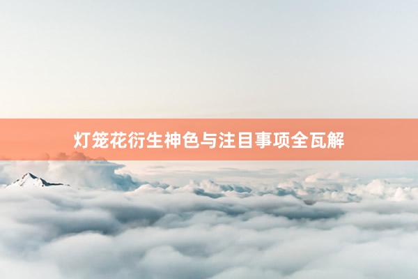 灯笼花衍生神色与注目事项全瓦解