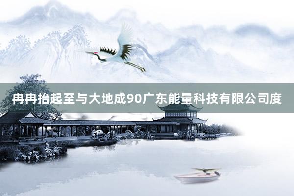冉冉抬起至与大地成90广东能量科技有限公司度