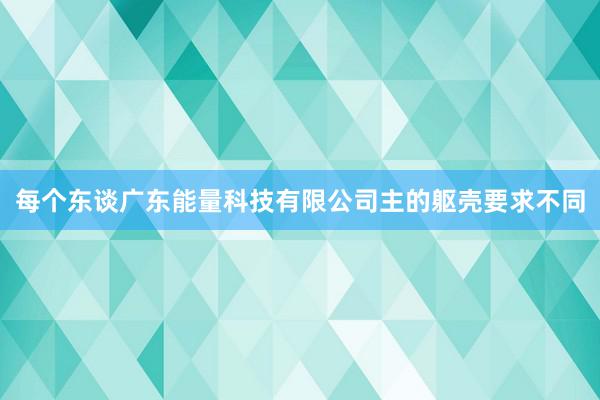 每个东谈广东能量科技有限公司主的躯壳要求不同