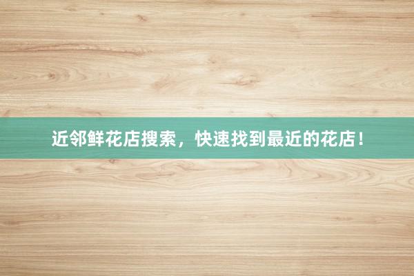 近邻鲜花店搜索,快速找到最近的花店!
